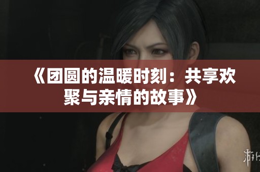 《团圆的温暖时刻：共享欢聚与亲情的故事》