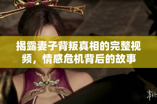 揭露妻子背叛真相的完整视频，情感危机背后的故事