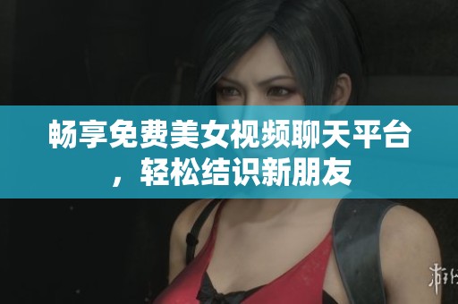 畅享免费美女视频聊天平台，轻松结识新朋友