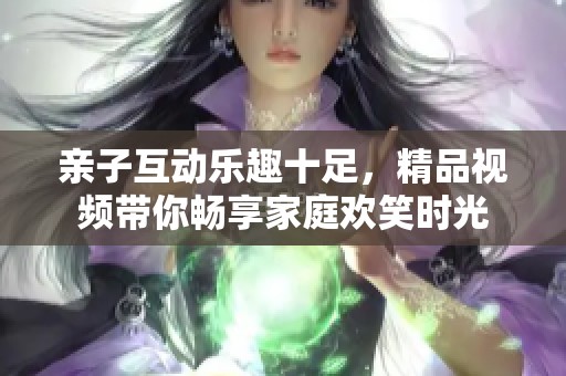 亲子互动乐趣十足，精品视频带你畅享家庭欢笑时光