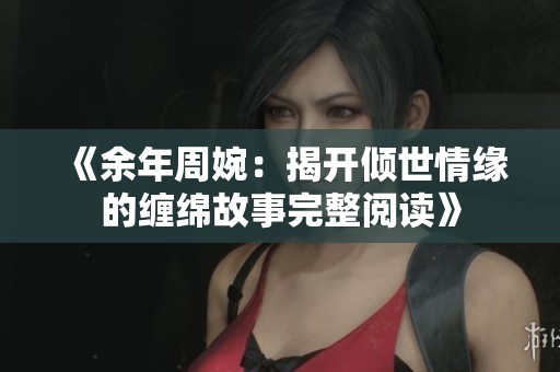 《余年周婉：揭开倾世情缘的缠绵故事完整阅读》