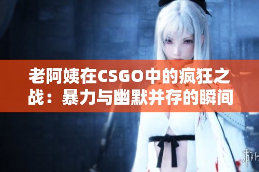 老阿姨在CSGO中的疯狂之战：暴力与幽默并存的瞬间