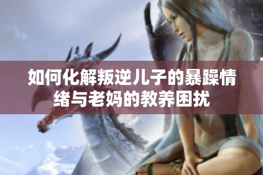 如何化解叛逆儿子的暴躁情绪与老妈的教养困扰