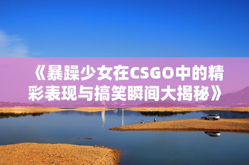 《暴躁少女在CSGO中的精彩表现与搞笑瞬间大揭秘》