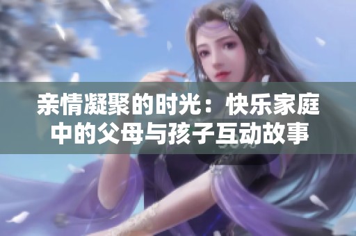 亲情凝聚的时光：快乐家庭中的父母与孩子互动故事