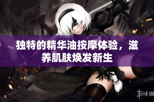 独特的精华油按摩体验，滋养肌肤焕发新生