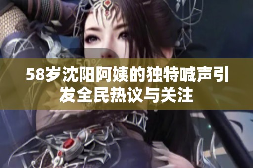 58岁沈阳阿姨的独特喊声引发全民热议与关注