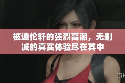 被迫伦轩的强烈高潮，无删减的真实体验尽在其中