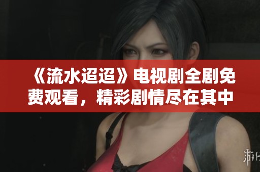 《流水迢迢》电视剧全剧免费观看，精彩剧情尽在其中！