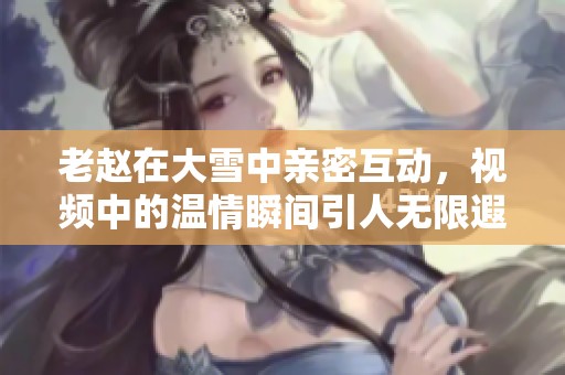 老赵在大雪中亲密互动，视频中的温情瞬间引人无限遐想