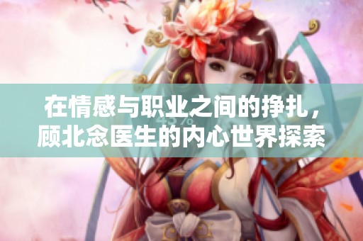 在情感与职业之间的挣扎，顾北念医生的内心世界探索