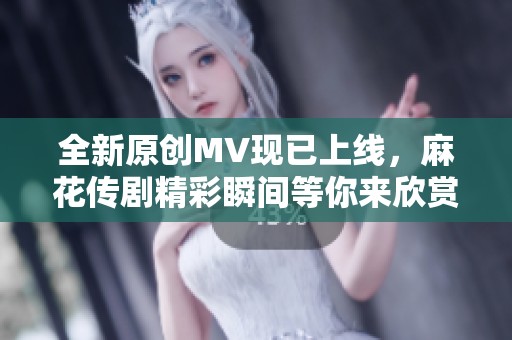 全新原创MV现已上线，麻花传剧精彩瞬间等你来欣赏