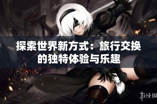 探索世界新方式：旅行交换的独特体验与乐趣