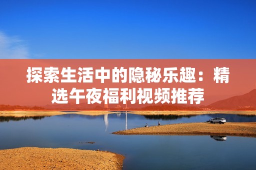 探索生活中的隐秘乐趣：精选午夜福利视频推荐