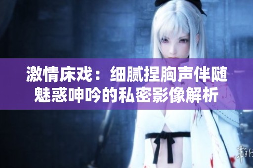 激情床戏：细腻捏胸声伴随魅惑呻吟的私密影像解析