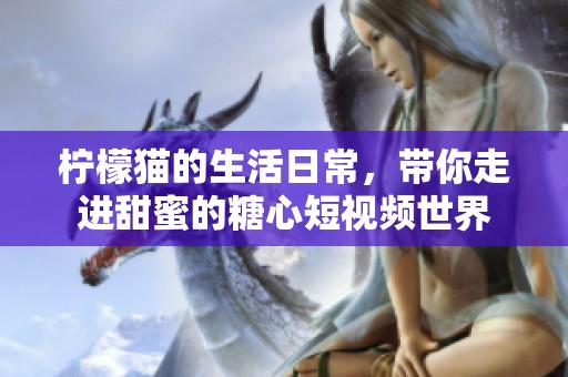 柠檬猫的生活日常，带你走进甜蜜的糖心短视频世界