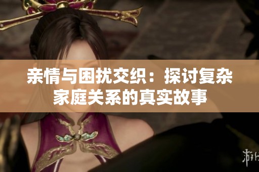 亲情与困扰交织：探讨复杂家庭关系的真实故事