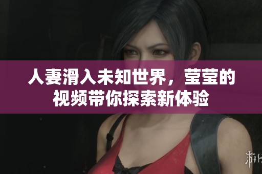 人妻滑入未知世界，莹莹的视频带你探索新体验