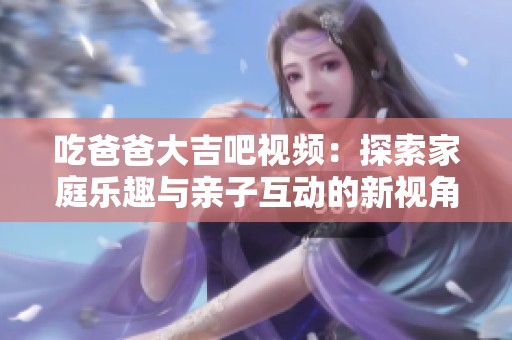 吃爸爸大吉吧视频：探索家庭乐趣与亲子互动的新视角