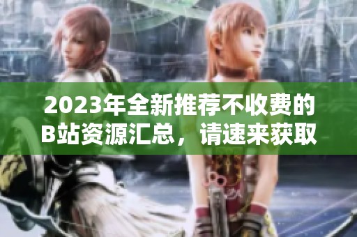2023年全新推荐不收费的B站资源汇总，请速来获取