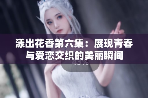 漾出花香第六集：展现青春与爱恋交织的美丽瞬间