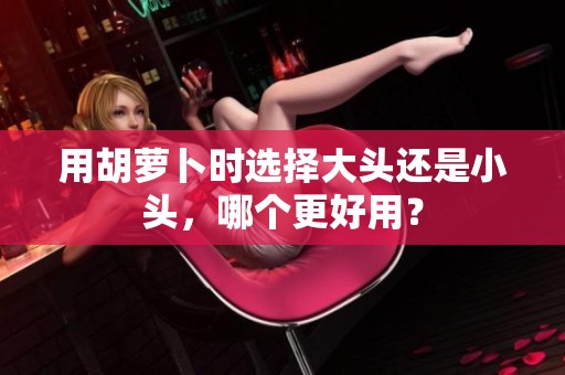 用胡萝卜时选择大头还是小头，哪个更好用？