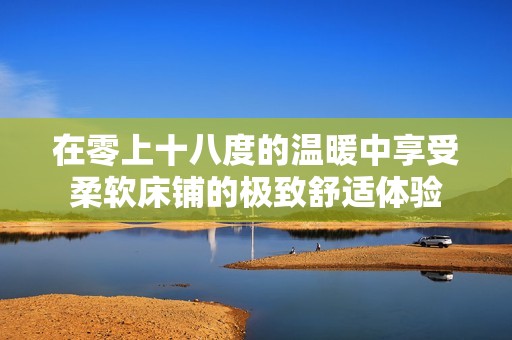 在零上十八度的温暖中享受柔软床铺的极致舒适体验