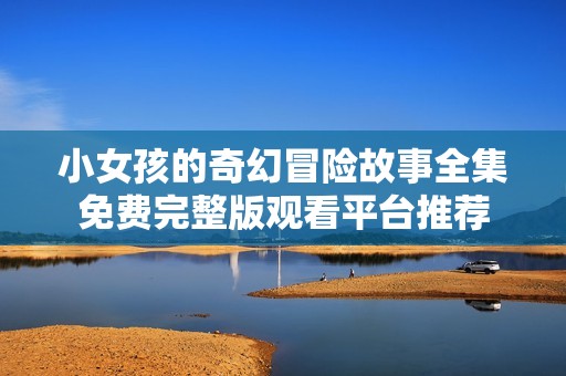 小女孩的奇幻冒险故事全集免费完整版观看平台推荐