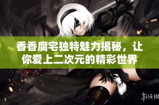 香香腐宅独特魅力揭秘，让你爱上二次元的精彩世界