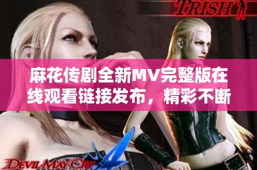 麻花传剧全新MV完整版在线观看链接发布，精彩不断等你探寻