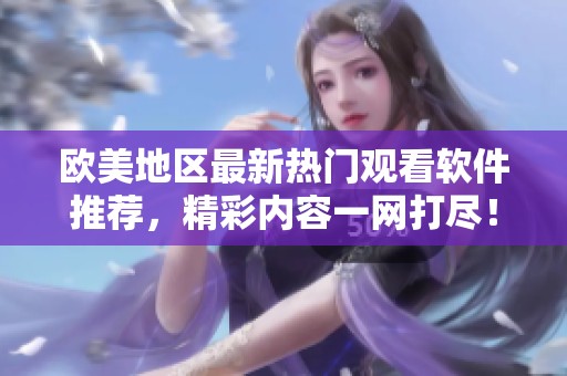 欧美地区最新热门观看软件推荐，精彩内容一网打尽！