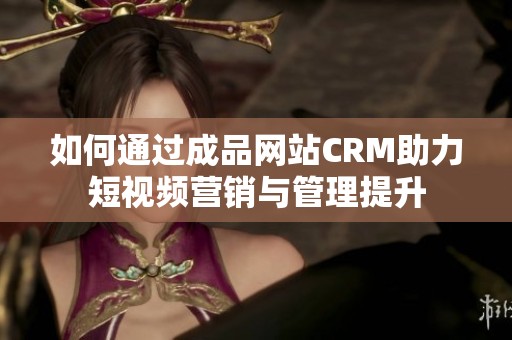 如何通过成品网站CRM助力短视频营销与管理提升