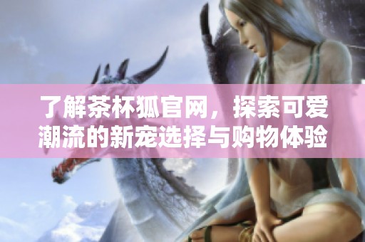 了解茶杯狐官网，探索可爱潮流的新宠选择与购物体验