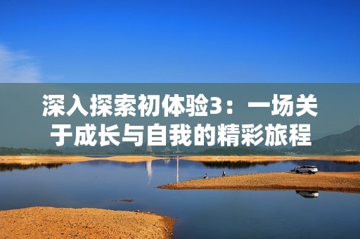 深入探索初体验3：一场关于成长与自我的精彩旅程