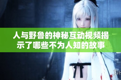 人与野鲁的神秘互动视频揭示了哪些不为人知的故事