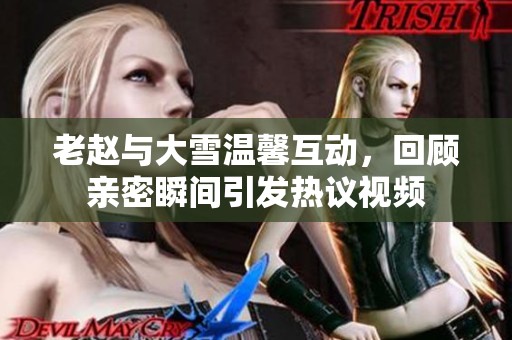老赵与大雪温馨互动，回顾亲密瞬间引发热议视频