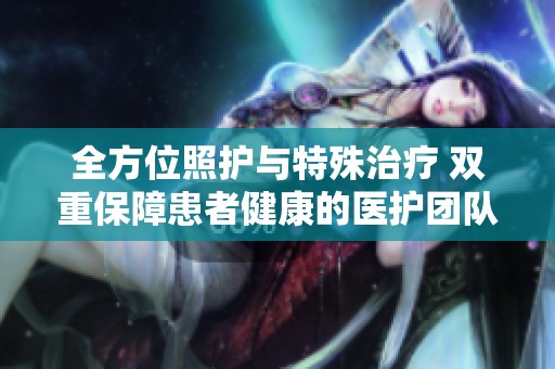 全方位照护与特殊治疗 双重保障患者健康的医护团队