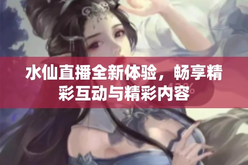 水仙直播全新体验，畅享精彩互动与精彩内容