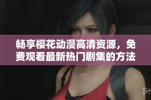 畅享樱花动漫高清资源，免费观看最新热门剧集的方法分享