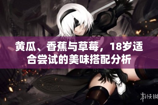 黄瓜、香蕉与草莓，18岁适合尝试的美味搭配分析