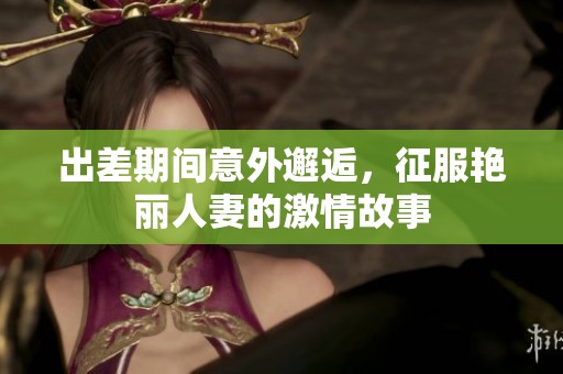 出差期间意外邂逅，征服艳丽人妻的激情故事