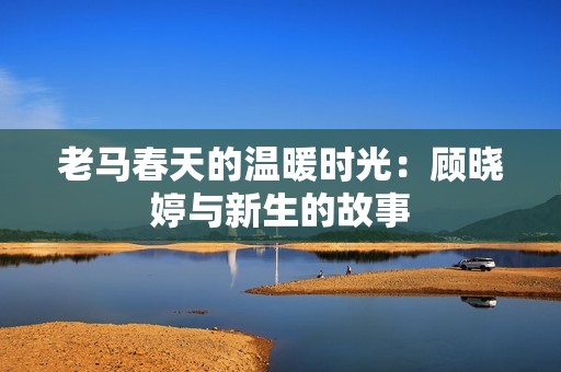 老马春天的温暖时光：顾晓婷与新生的故事
