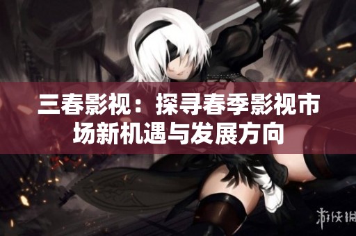 三春影视：探寻春季影视市场新机遇与发展方向