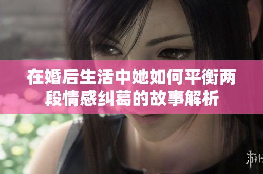 在婚后生活中她如何平衡两段情感纠葛的故事解析