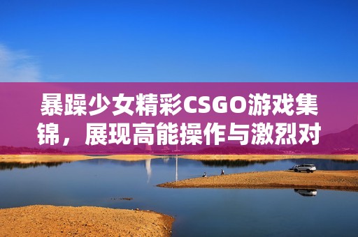 暴躁少女精彩CSGO游戏集锦，展现高能操作与激烈对战