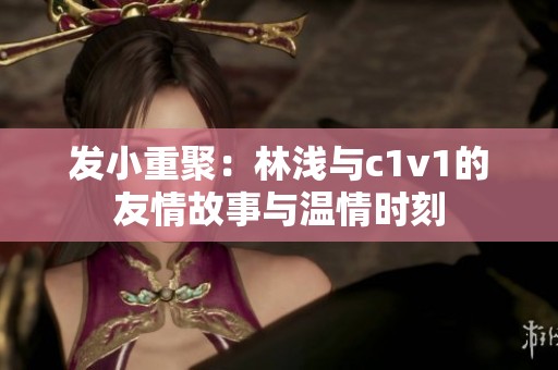 发小重聚：林浅与c1v1的友情故事与温情时刻