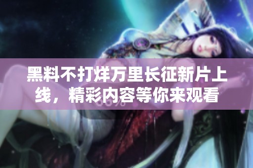 黑料不打烊万里长征新片上线，精彩内容等你来观看