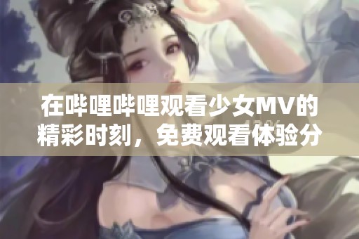 在哔哩哔哩观看少女MV的精彩时刻，免费观看体验分享