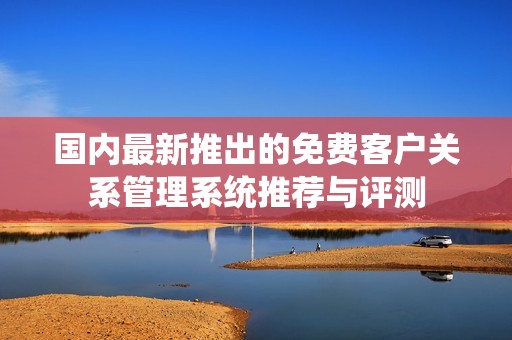 国内最新推出的免费客户关系管理系统推荐与评测