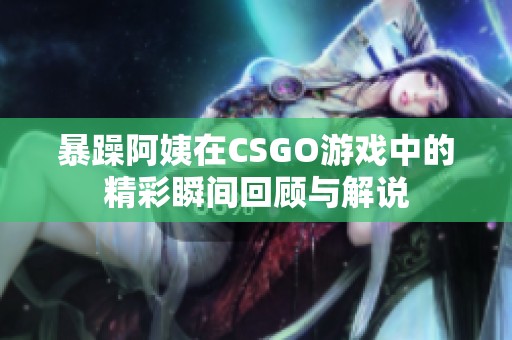 暴躁阿姨在CSGO游戏中的精彩瞬间回顾与解说